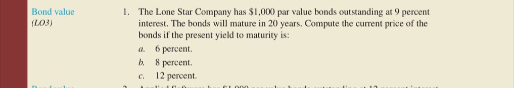 1. The Lone Star Company has $1,000 par value bonds outstanding at 9 percent
interest. The bonds will mature in 20 years. Compute the current price of the
bonds if the present yield to maturity is:
6 percent.
Bond value
(LO3)
а.
b.
8 percent.
12 percent.
с.
1000
