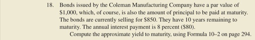 18. Bonds issued by the Coleman Manufacturing Company have a par value of
$1,000, which, of course, is also the amount of principal to be paid at maturity.
The bonds are currently selling for $850. They have 10 years remaining to
maturity. The annual interest payment is 8 percent ($80).
Compute the approximate yield to maturity, using Formula 10–2 on page 294.
