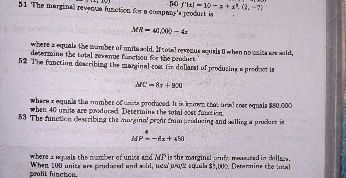 50 f'(x) 10 x+ x?, (2,-7)
51 The marginal revenue function for a company's product is
MR = 40,000 – 4x
where x equals the number of units sold. If total revenue equals 0 when no units are sold,
determine the total revenue function for the product.
52 The function describing the marginal cost (in dollars) of producing a product is
MC = 8x + 800
where x equals the number of units produced. It is known that total cost equals $80,000
when 40 units are produced. Determine the total cost function.
53 The function describing the marginal profit from producing and selling a product is
MP -6x + 450
where x equals the number of units and MP is the marginal profit measured in dollars.
When 100 units are produced and sold, total profit equals $5,000. Determine the total
profit function.
