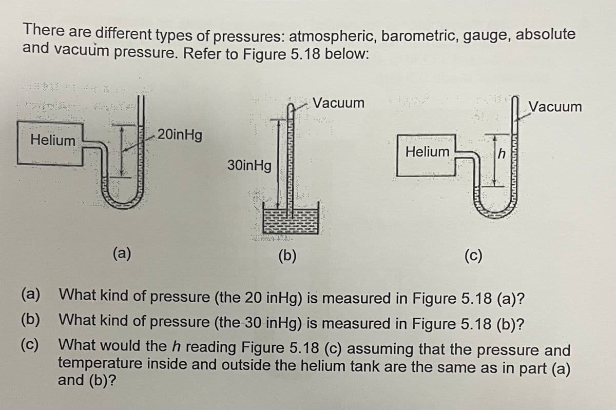 There are different types of pressures: atmospheric, barometric, gauge, absolute
and vacuum pressure. Refer to Figure 5.18 below:
Vacuum
Vacuum
Helium
20inHg
Helium
30inHg
, 宁大
(a)
(b)
(c)
(a) What kind of pressure (the 20 inHg) is measured in Figure 5.18 (a)?
(b) What kind of pressure (the 30 inHg) is measured in Figure 5.18 (b)?
(c) What would the h reading Figure 5.18 (c) assuming that the pressure and
temperature inside and outside the helium tank are the same as in part (a)
and (b)?
