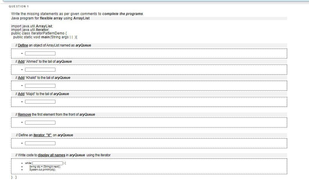 QUE STION 1
Write the missing statements as per given comments to complete the programs.
Java program for flexible array using ArrayList
import java.util.ArrayList:
import java.util. Iterator
public class IteratorPatternDemo {
public static void main(String args || X
/ Define an object of ArrayList named as aryQueue
Il Add "Ahmed" to the tail of aryQueue
II Add "Khalid" to the tail of aryQueue
I Add "Majid" to the tail of aryQueue
I Remove the first element from the front of aryQueue
I/ Define an iterator "it" on aryQueue
II Write code to display all names in aryQueue using the iterator
• while(
String obj = (Stringjit.nexti):
System.out.printin(obj):
}}
