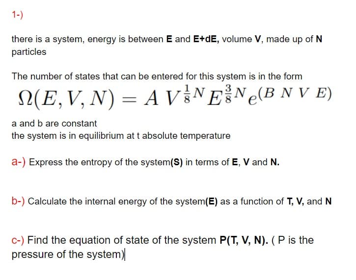 1-)
there is a system, energy is between E and E+dE, volume V, made up of N
particles
The number of states that can be entered for this system is in the form
3
N(E,V, N) = A V §NEN¢(B N V E)
a and b are constant
the system is in equilibrium att absolute temperature
a-) Express the entropy of the system(S) in terms of E, V and N.
b-) Calculate the internal energy of the system(E) as a function of T, V, and N
c-) Find the equation of state of the system P(T, V, N). (P is the
pressure of the system)
