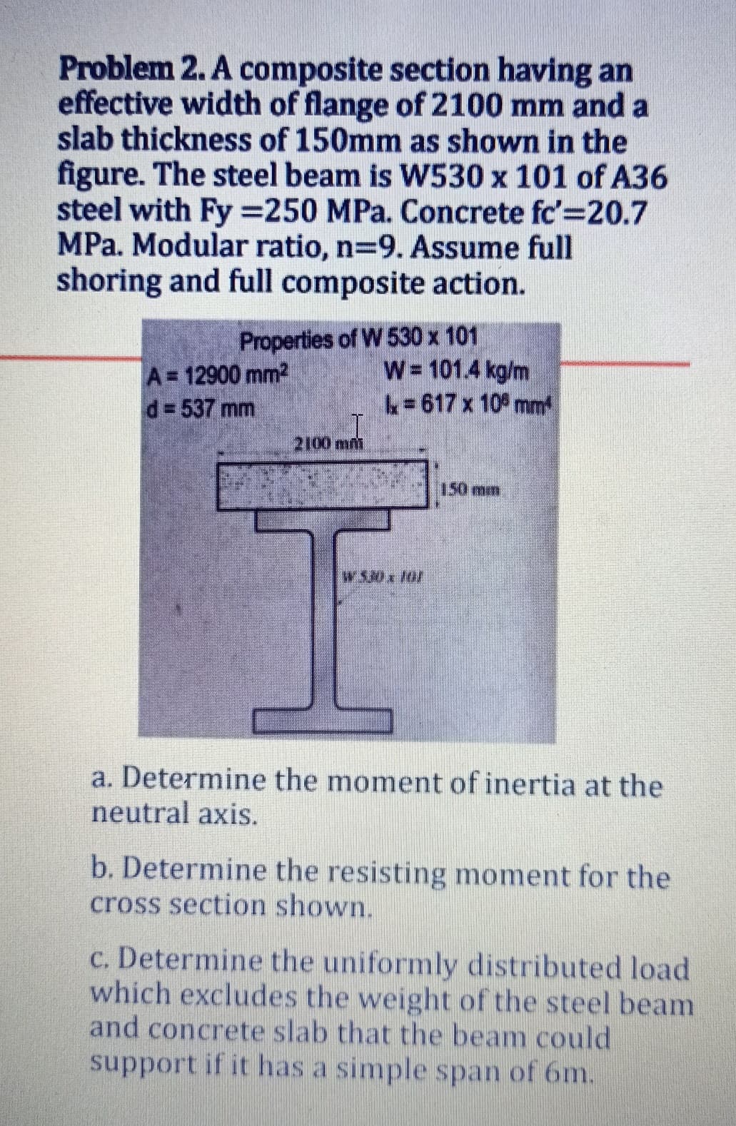 Problem 2. A composite section having an
effective width of flange of 2100 mm and a
slab thickness of 150mm as shown in the
figure. The steel beam is WS30 x 101 of A36
steel with Fy =250 MPa. Concrete fc'=20.7
MPa. Modular ratio, n=9. Assume full
shoring and full composite action.
A 12900 mm2
d= 537 mm
Properties of W 530 x 101
W= 101.4 kg/m
k=617 x 10 mm
2100mm
150mm
W530x10/
a. Determine the moment of inertia at the
neutral axis.
b. Determine the resisting moment for the
cross section shown.
c. Determine the uniformly distributed load
which excludes the weight of the steel beam
and concrete slab that the beam could
support if ithas a simplespan of 6m.
