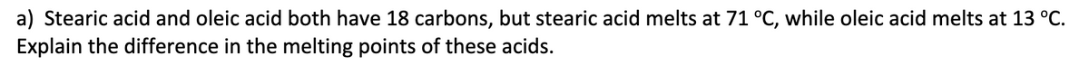 a) Stearic acid and oleic acid both have 18 carbons, but stearic acid melts at 71 °C, while oleic acid melts at 13 °C.
Explain the difference in the melting points of these acids.