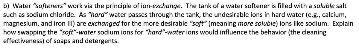 b) Water "softeners" work via the principle of ion-exchange. The tank of a water softener is filled with a soluble salt
such as sodium chloride. As "hard" water passes through the tank, the undesirable ions in hard water (e.g., calcium,
magnesium, and iron III) are exchanged for the more desirable "soft" (meaning more soluble) ions like sodium. Explain
how swapping the "soft"-water sodium ions for "hard"-water ions would influence the behavior (the cleaning
effectiveness) of soaps and detergents.