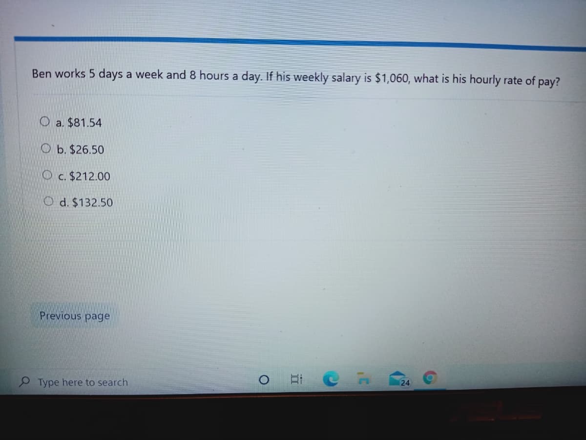 Ben works 5 days a week and 8 hours a day. If his weekly salary is $1,060, what is his hourly rate of pay?
O a. $81.54
O b. $26.50
O c. $212.00
O d. $132.50
Previous page
Type here to search
24
近
