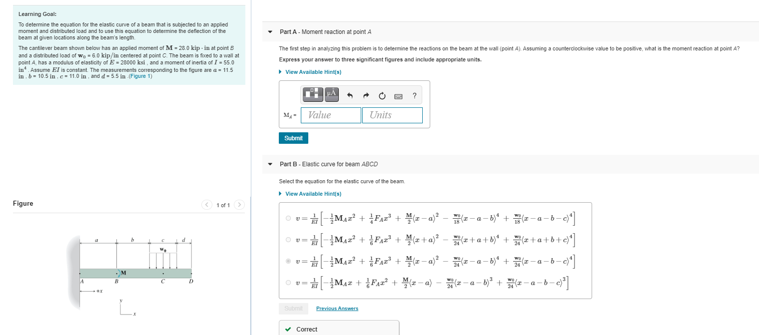 determine the equation for the elastic curve of a beam that is subjected to an applied
oment and distributed load and to use this equation to determine the deflection of the
eam at given locations along the beam's length.
Part A - Moment reaction at point A
e cantilever beam shown below has an applied moment of M = 28.0 kip - in at point B
ad a distributed load of wo = 6.0 kip/in centered at point C. The beam is fixed to a wall at
int A, has a modulus of elasticity of E = 28000 ksi , and a moment of inertia of I = 55.0
4 Assume El is constant. The measurements corresponding
b = 10.5 in , c = 11.0 in , and d = 5.5 in (Figure 1)
The first step in analyzing this problem is to detemine the reactions on the beam at the wall (point A). Assuming a counterclockwise value to be positive, what is the moment reaction a
Express your answer to three significant figures and include appropriate units.
the figure are a = 11.5
• View Available Hint(s)
?
M =
Value
Units
Submit
Part B - Elastic curve for beam ABCD
Select the equation for the elastic curve of the beam.
> View Available Hint(s)
ure
1 of 1>
-Maz + Fa=² + \(x – a)²
(2- a - b)" + ( - a - b –
O v=
리-글MAz2 + FAz' + 블(z+a)? - (+a+b)* +
e + a +b+
d
We
O v=
-MAz? + FA2 + (z – a)² – x - a – b)* + - a - b- c)
M
-MAa + FAa? +
(a - a)
6)* + 2 -
A
B
Submit
Previous Answers

