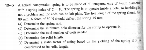 10-6 A helical compression spring is to be made of oil-tempered wire of 4-mm diameter
with a spring index of C = 10. The spring is to operate inside a hole, so buckling is
not a problem and the ends can be left plain. The free length of the spring should be
80 mm. A force of 50 N should deflect the spring 15 mm.
(a) Determine the spring rate.
(b) Determine the minimum hole diameter for the spring to operate in.
(c) Determine the total number of coils needed.
(d) Determine the solid length.
(e) Determine a static factor of safety based on the yielding of the spring if it is
compressed to its solid length.
