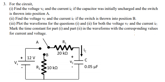 3. For the circuit,
(i) Find the voltage vc and the current ic if the capacitor was initially uncharged and the switch
is thrown into position A.
(ii) Find the voltage vc and the current ic if the switch is thrown into position B.
(iii) Plot the waveforms for the questions (i) and (ii) for both the voltage vc and the current ic.
Mark the time constant for part (i) and part (ii) in the waveforms with the corresponding values
for current and voltage.
A
ww
ic
20 kΩ
B
+
+
12 V
Vc.
R,
•10 kΩ
0.05 μF
