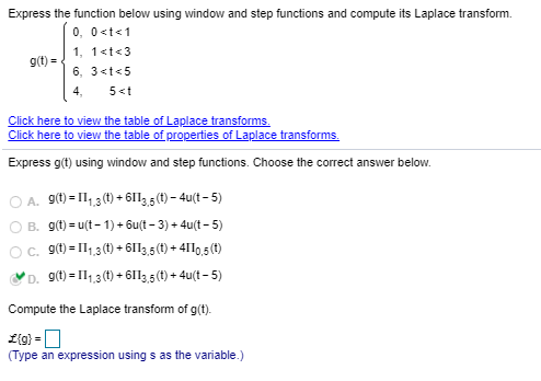 Express the function below using window and step functions and compute its Laplace transform.
0, 0<t<1
1, 1<t<3
9g(t) =
6, 3<t<5
4,
5<t
Click here to view the table of Laplace transforms.
Click here to view the table of properties of Laplace transforms.
Express g(t) using window and step functions. Choose the correct answer below.
A. 9(t) = 11,3(1) + 61l,5 (t) – 4u(t – 5)
O B. g(t) = u(t - 1) + 6u(t – 3) + 4u(t – 5)
c. 9(t) = 1,3 (1) + 6113,5(t) + 4110,5 (t)
D. 9(t) = I1,3(t) + 6I13,5(t) + 4u(t – 5)
Compute the Laplace transform of g(t).
(Type an expression using s as the variable.)
