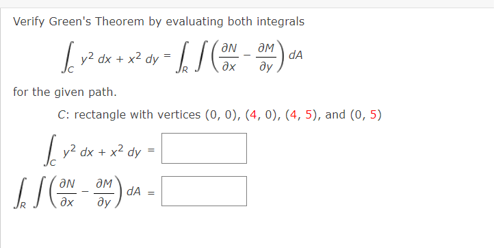 Verify Green's Theorem by evaluating both integrals
aN
y? dx + x2 dy
dA
ду
ax
for the given path.
C: rectangle with vertices (0, 0), (4, 0), (4, 5), and (0, 5)
| y? dx +
x2 dy
dA
ду
ax
