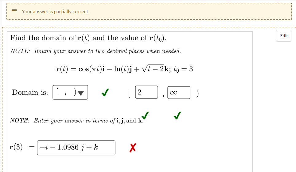 Your answer is partially correct.
Edit
Find the domain of r(t) and the value of r(to).
NOTE: Round your answer to two decimal places when needed.
r(t) = cos(rt)i – In(t)j+ vt – 2k; to = 3
Domain is:
[ 2
NOTE: Enter your answer in terms of i, j, and k.
r(3)
-i – 1.0986 j + k
