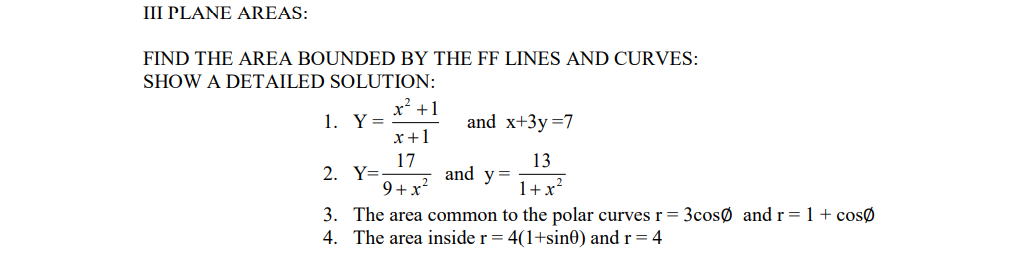 III PLANE AREAS:
FIND THE AREA BOUNDED BY THE FF LINES AND CURVES:
SHOW A DETAILED SOLUTION:
x² +1
1. Y=
x+1
and x+3y =7
17
2. Y=
13
and y=
9+x
1+x?
3. The area common to the polar curves r= 3cosØ and r= 1+cosØ
4. The area inside r = 4(1+sin0) and r= 4
