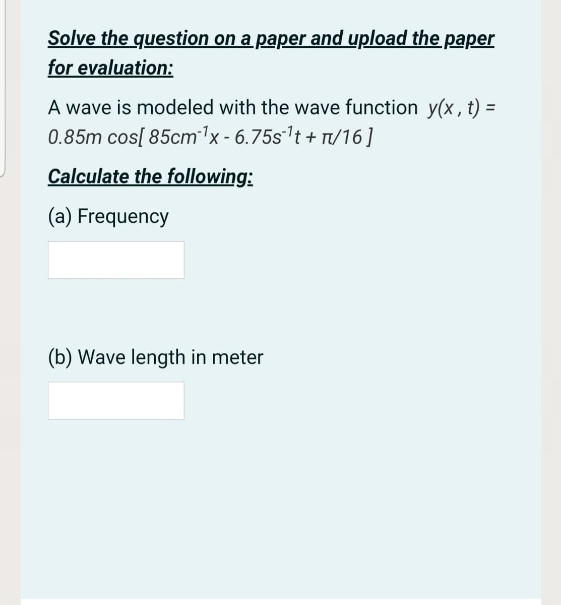 Solve the question on a paper and upload the paper
for evaluation:
A wave is modeled with the wave function y(x, t) =
0.85m cos[ 85cm1x - 6.75s't + T/16]
%3D
Calculate the following:
(a) Frequency
(b) Wave length in meter

