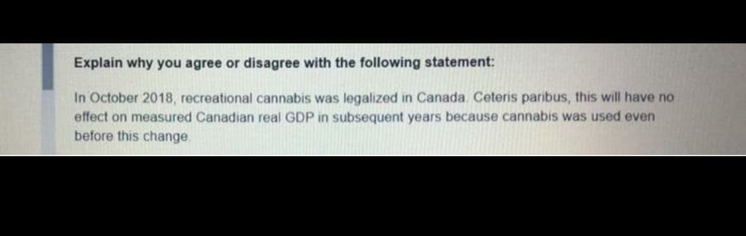 Explain why you agree or disagree with the following statement:
In October 2018, recreational cannabis was legalized in Canada. Ceteris paribus, this will have no
effect on measured Canadian real GDP in subsequent years because cannabis was used even
before this change.
