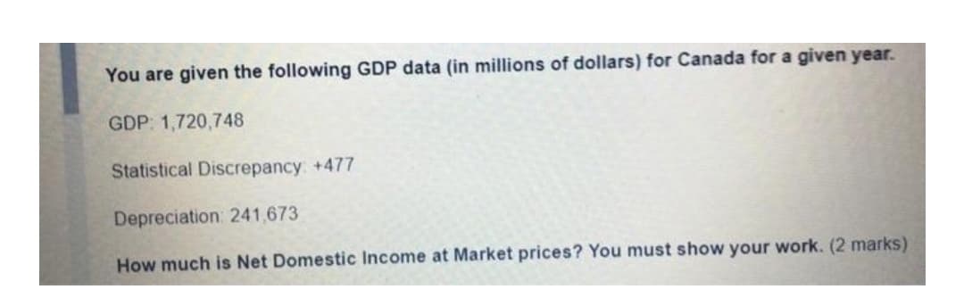 You are given the following GDP data (in millions of dollars) for Canada for a given year.
GDP: 1,720,748
Statistical Discrepancy: +477
Depreciation: 241,673
How much is Net Domestic Income at Market prices? You must show your work. (2 marks)
