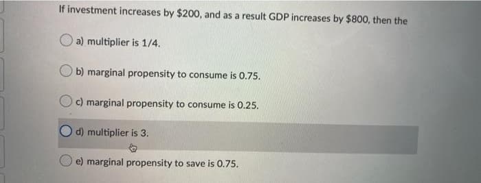 If investment increases by $200, and as a result GDP increases by $800, then the
a) multiplier is 1/4.
O b) marginal propensity to consume is 0.75.
c) marginal propensity to consume is 0.25.
d) multiplier is 3.
e) marginal propensity to save is 0.75.
