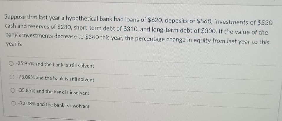 Suppose that last year a hypothetical bank had loans of $620, deposits of $560, investments of $530,
cash and reserves of $280, short-term debt of $310, and long-term debt of $300. If the value of the
bank's investments decrease to $340 this year, the percentage change in equity from last year to this
year is
-35.85% and the bank is still solvent
O -73.08% and the bank is still solvent
O-35.85% and the bank is insolvent
O -73.08% and the bank is insolvent

