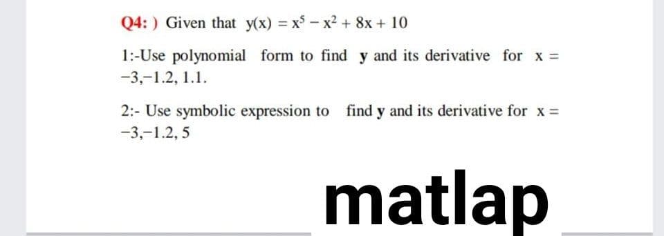 Q4: ) Given that y(x) = x - x2 + 8x + 10
%3D
1:-Use polynomial form to find y and its derivative for x
-3,-1.2, 1.1.
2:- Use symbolic expression to find y and its derivative for x =
-3,-1.2, 5
matlap

