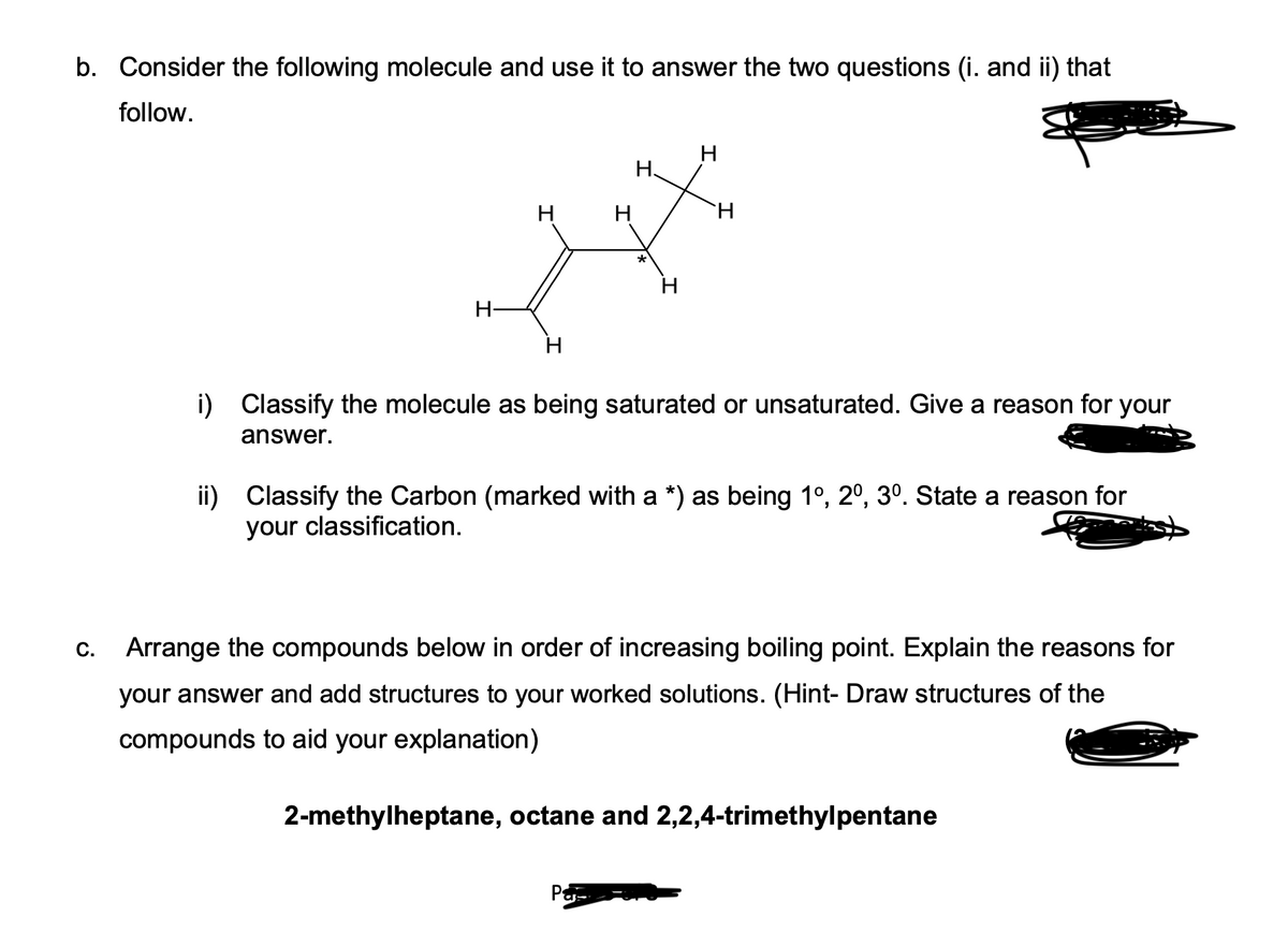 b. Consider the following molecule and use it to answer the two questions (i. and ii) that
follow.
C.
H
H
H
H
H.
H
H
Pa
H
i) Classify the molecule as being saturated or unsaturated. Give a reason for your
answer.
ii) Classify the Carbon (marked with a *) as being 1º, 2º, 3º. State a reason for
your classification.
Arrange the compounds below in order of increasing boiling point. Explain the reasons for
your answer and add structures to your worked solutions. (Hint- Draw structures of the
compounds to aid your explanation)
2-methylheptane, octane and 2,2,4-trimethylpentane