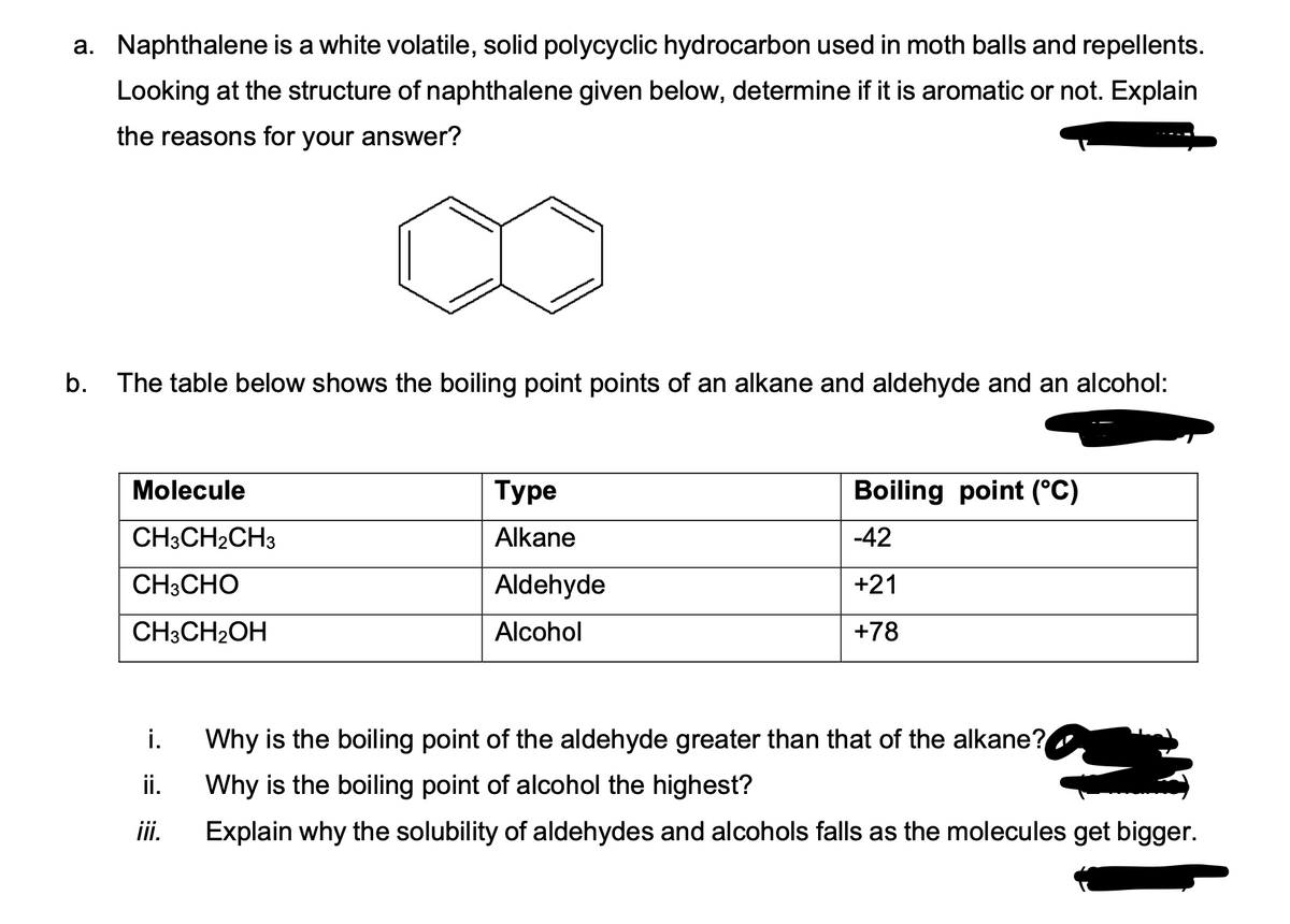 a. Naphthalene is a white volatile, solid polycyclic hydrocarbon used in moth balls and repellents.
Looking at the structure of naphthalene given below, determine if it is aromatic or not. Explain
the reasons for your answer?
b. The table below shows the boiling point points of an alkane and aldehyde and an alcohol:
Molecule
CH3CH₂CH3
CH3CHO
CH3CH₂OH
i.
ii.
iii.
Туре
Alkane
Aldehyde
Alcohol
Boiling point (°C)
-42
+21
+78
Why is the boiling point of the aldehyde greater than that of the alkane?
Why is the boiling point of alcohol the highest?
Explain why the solubility of aldehydes and alcohols falls as the molecules get bigger.