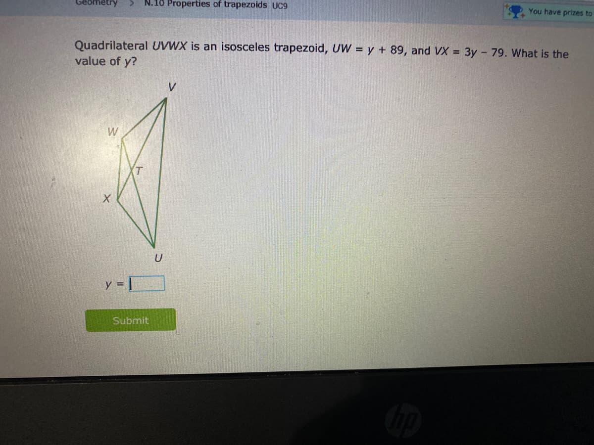 cometry
N.10 Properties of trapezoids UC9
You have prizes to
Quadrilateral UVWX is an isosceles trapezoid, UW = y + 89, and VX = 3y 79. What is the
value of y?
V
W
(T
U
y = |
Submit
