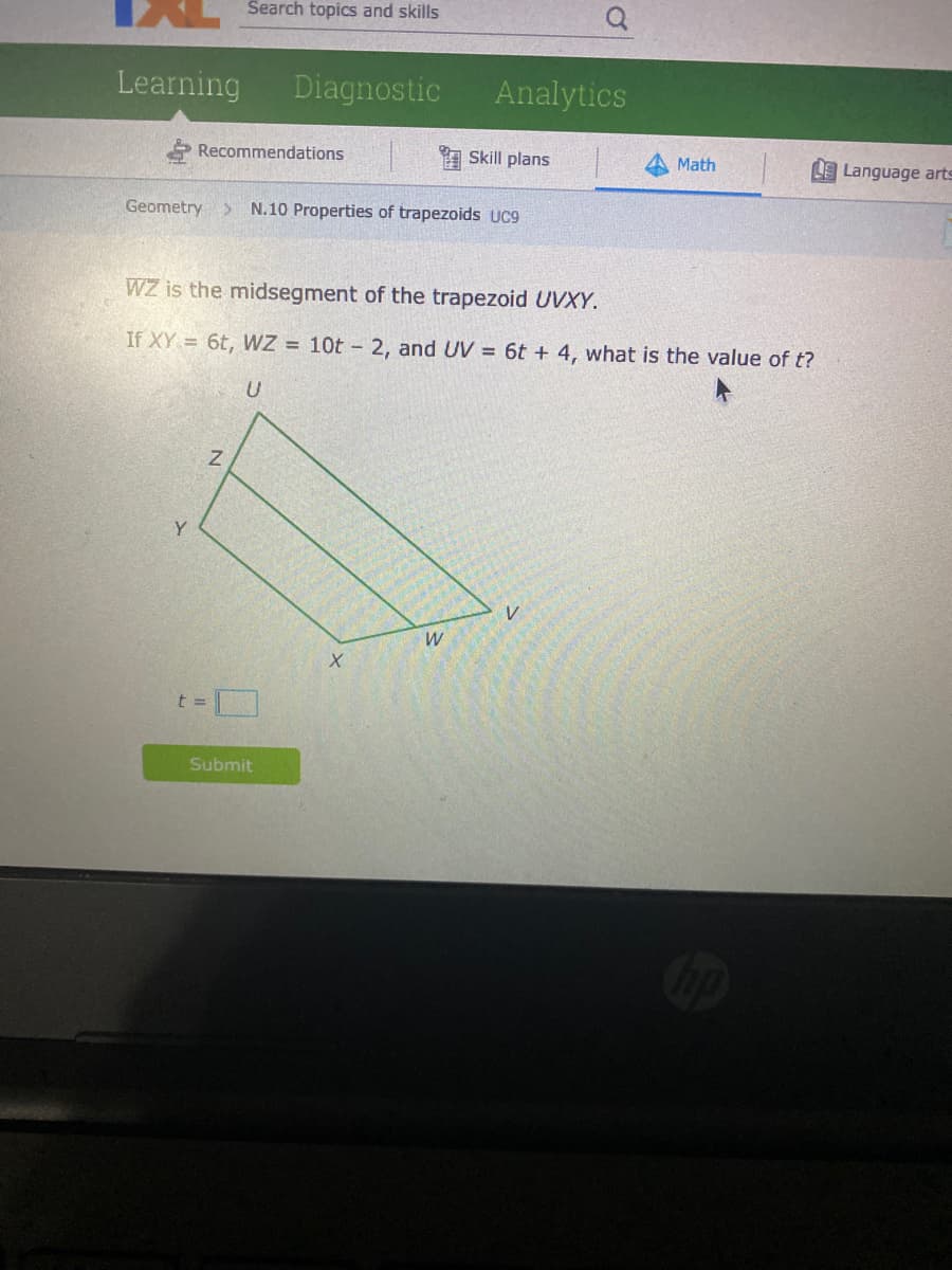 Search topics and skills
Learning
Diagnostic
Analytics
Recommendations
1 Skill plans
Math
Language arts
Geometry> N.10 Properties of trapezoids UC9
WZ is the midsegment of the trapezoid UVXY.
If XY = 6t, WZ = 10t - 2, and UV = 6t + 4, what is the value of t?
Y
V
t%3D
Submit
