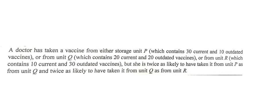 A doctor has taken a vaccine from either storage unit P (which contains 30 current and 10 outdated
vaccines), or from unit Q (which contains 20 current and 20 outdated vaccines), or from unit R (which
contains 10 current and 30 outdated vaccines), but she is twice as likely to have taken it from unit P as
from unit Q and twice as likely to have taken it from unit Q as from unit R.
