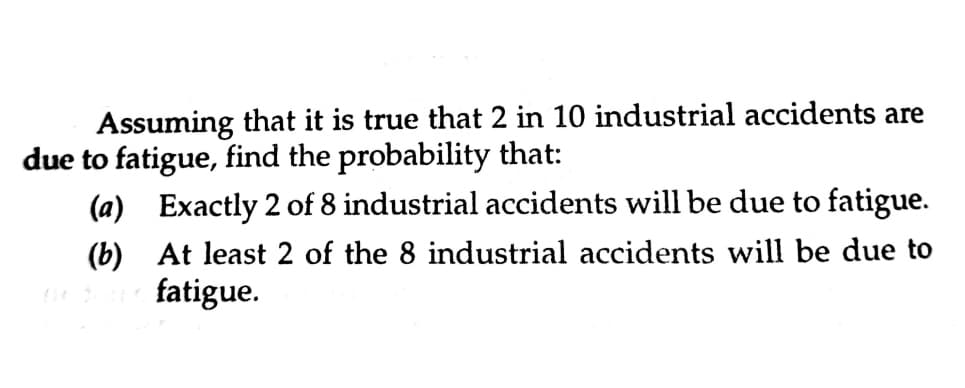 Assuming that it is true that 2 in 10 industrial accidents are
due to fatigue, find the probability that:
(a) Exactly 2 of 8 industrial accidents will be due to fatigue.
(b) At least 2 of the 8 industrial accidents will be due to
fatigue.
