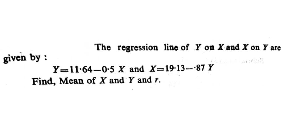 The regression line of Y on X and X on Y are
given by :
Y=11.64-0-5 X and X=19.13- 87 Y
Find, Mean of X and Y and r.
