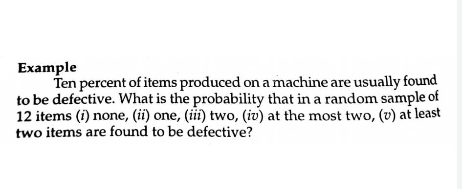 Example
Ten percent of items produced on a machine are usually found
to be defective. What is the probability that in a random sample of
12 items (i) none, (ii) one, (iii) two, (iv) at the most two, (v) at least
two items are found to be defective?
