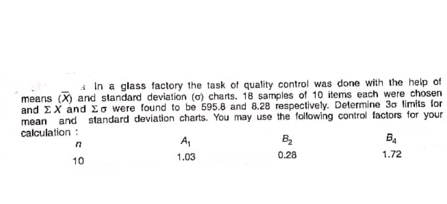 In a glass factory the task of quality control was done with the help of
means (X) and standard deviation (o) charts. 18 samples of 10 items each were chosen
and EX and Eo were found to be 595.8 and 8.28 respectively. Determine 30 limits for
and standard deviation charts. You may use the following control factors for your
mean
calculation :
A,
B2
B4
1.03
0.28
1.72
10
