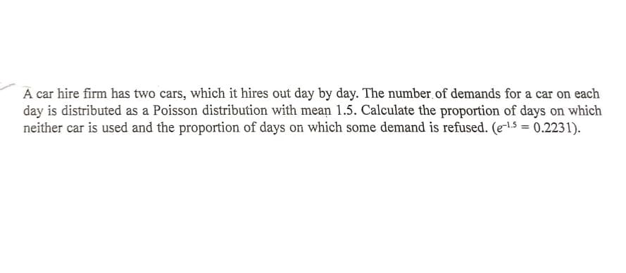 A car hire firm has two cars, which it hires out day by day. The number.of demands for a car on each
day is distributed as a Poisson distribution with mean 1.5. Calculate the proportion of days on which
neither car is used and the proportion of days on which some demand is refused. (e-l.5 = 0.2231).
