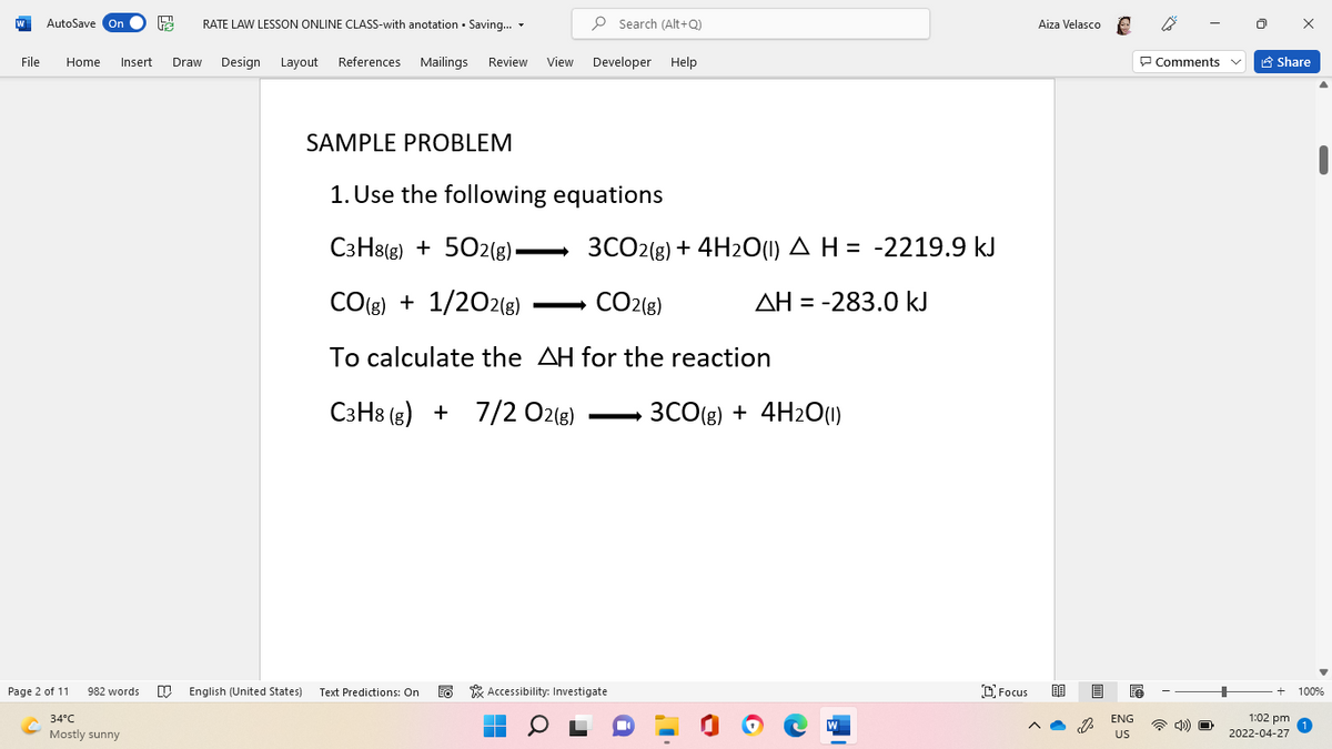 AutoSave On
RATE LAW LESSON ONLINE CLASS-with anotation · Saving... -
P Search (Alt+Q)
Aiza Velasco e
File
Home
Insert
Draw
Design Layout References Mailings Review
View
Developer Help
P Comments
A Share
SAMPLE PROBLEM
1. Use the following equations
C3H8(g) + 502(8).
3CO2(g) + 4H2O(1) A H = -2219.9 kJ
CO(s) + 1/202(8)
CO2(g)
AH = -283.0 kJ
>
To calculate the AH for the reaction
СзН: (в) + 7/2 02(8)
3CO(g) + 4H2O(01)
Page 2 of 11
O English (United States)
Text Predictions: On
EO * Accessibility: Investigate
O Focus
982 words
100%
34°C
ENG
1:02 pm
Mostly sunny
US
2022-04-27
