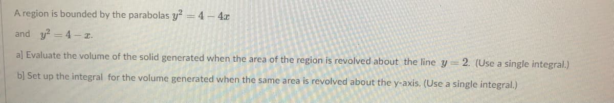 A region is bounded by the parabolas y2 = 4-4x
and y? = 4 .
a] Evaluate the volume of the solid generated when the area of the region is revolved about the line y= 2. (Use a single integral.)
b] Set up the integral for the volume generated when the same area is revolved about the y-axis. (Use a single integral.)
