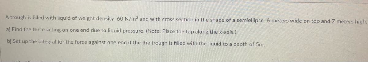 A trough is filled with liquid of weight density 60 N/m3 and with cross section in the shape of a semiellipse
meters wide on top and 7 meters high.
a] Find the force acting on one end due to liquid pressure. (Note: Place the top along the x-axis.)
b] Set up the integral for the force against one end if the the trough is filled with the liquid to a depth of 5m,
