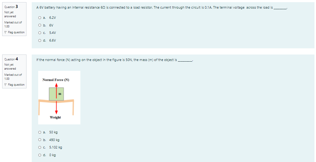 Question 3
A 6V battery having an internal resistance 62 is connected to a load resistor. The current through the circuit is 0.1A. The terminal voltage across the load is
Not yet
answered
O a. 6.2V
Marked out of
O b. 6V
1.00
P Flag question
O. 5.4V
O d. 6.6V
Question 4
If the normal force (N) acting on the object in the figure is 50N, the mass (m) of the object is
Not yet
answered
Marked out of
1.00
Normal Force (N)
P Flag question
Weight
Оа. 50 kg
O b. 490 kg
O. 5.102 kg
O d. Okg
