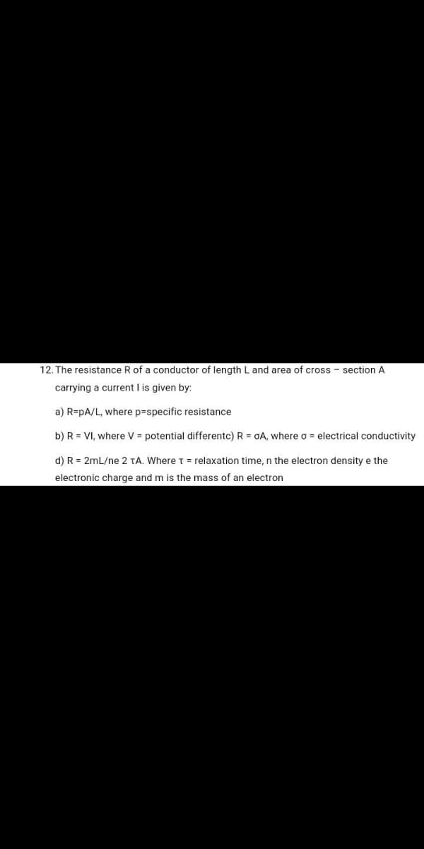 12. The resistance R of a conductor of length L and area of cross - section A
carrying a current I is given by:
a) R=pA/L, where p=specific resistance
b) R = VI, where V = potential differentc) R = OA, where o = electrical conductivity
d) R = 2mL/ne 2 TA. WhereT = relaxation time, n the electron density e the
electronic charge and m is the mass of an electron
