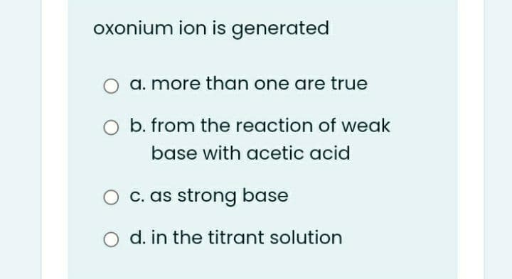 oxonium ion is generated
a. more than one are true
b. from the reaction of weak
base with acetic acid
c. as strong base
d. in the titrant solution

