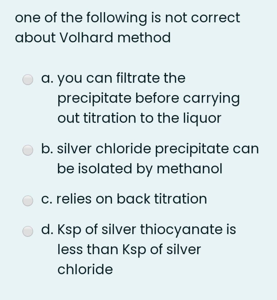 one of the following is not correct
about Volhard method
a. you can filtrate the
precipitate before carrying
out titration to the liquor
b. silver chloride precipitate can
be isolated by methanol
c. relies on back titration
d. Ksp of silver thiocyanate is
less than Ksp of silver
chloride

