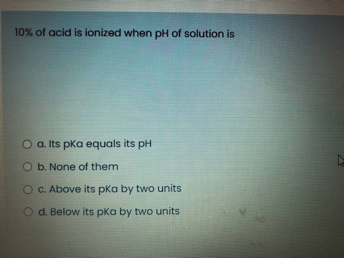 10% of acid is ionized when pH of solution is
O a. Its pKa equals its pH
O b. None of them
O C. Above its pKa by two units
O d. Below its pka by two units
23
