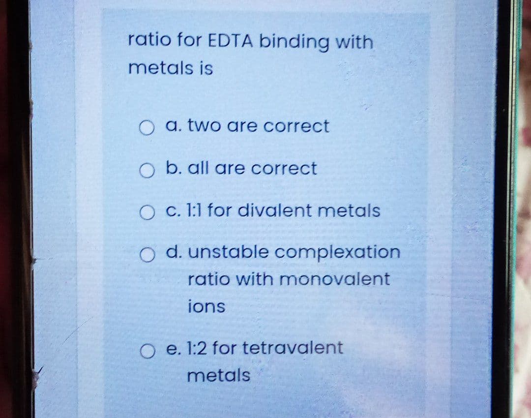 ratio for EDTA binding with
metals is
O a. two are correct
O b. all are correct
O c. 1:1 for divalent metals
O d. unstable complexation
ratio with monovalent
ions
o e. 1:2 for tetravalent
metals
