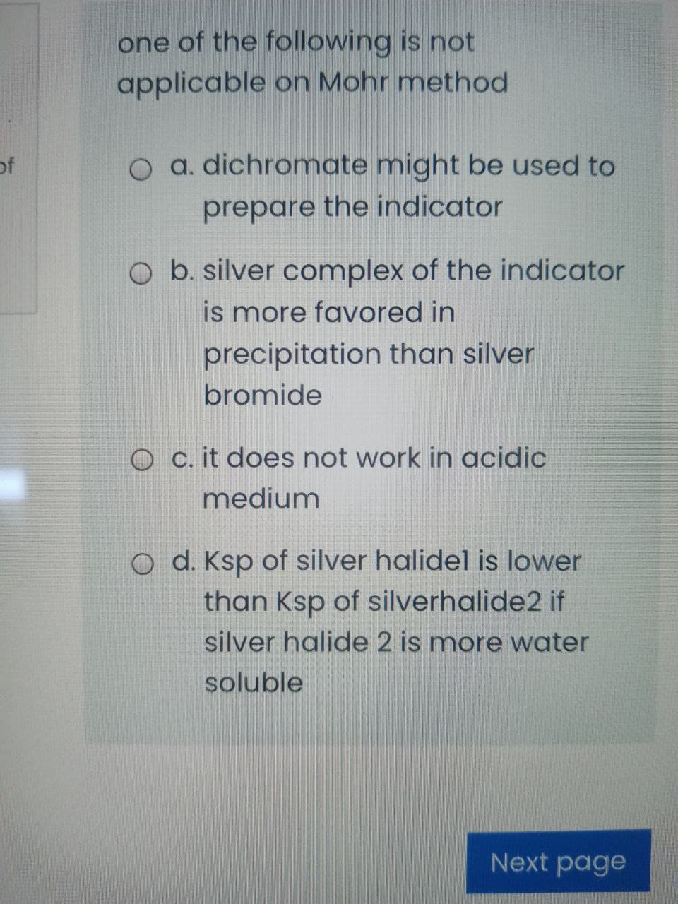 one of the following is not
applicable on Mohr method
of
O a. dichromate might be used to
prepare the indicator
O b. silver complex of the indicator
is more favored in
precipitation than silver
bromide
O c. it does not work in acidic
medium
O d. Ksp of silver halidel is lower
than Ksp of silverhalide2 if
silver halide 2 is more water
soluble
Next page
