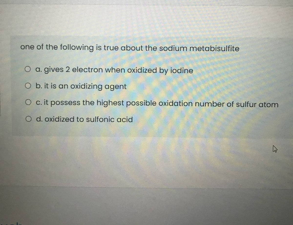 one of the following is true about the sodium metabisulfite
O a. gives 2 electron when oxidized by iodine
O b. it is an oxidizing agent
O c. it possess the highest possible oxidation number of sulfur atom
O d. oxidized to sulfonic acid
