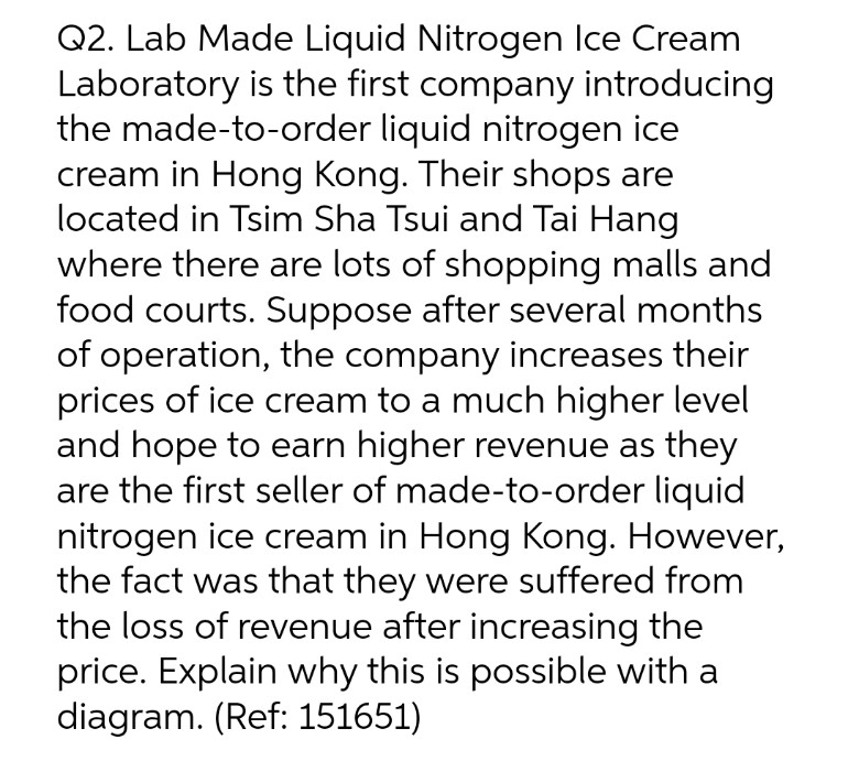 Q2. Lab Made Liquid Nitrogen Ice Cream
Laboratory is the first company introducing
the made-to-order liquid nitrogen ice
cream in Hong Kong. Their shops are
located in Tsim Sha Tsui and Tai Hang
where there are lots of shopping malls and
food courts. Suppose after several months
of operation, the company increases their
prices of ice cream to a much higher level
and hope to earn higher revenue as they
are the first seller of made-to-order liquid
nitrogen ice cream in Hong Kong. However,
the fact was that they were suffered from
the loss of revenue after increasing the
price. Explain why this is possible with a
diagram. (Ref: 151651)
