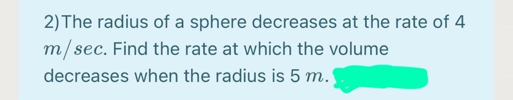 2) The radius of a sphere decreases at the rate of 4
m/sec. Find the rate at which the volume
decreases when the radius is 5 m.
