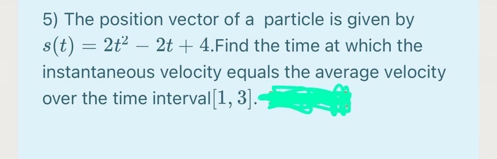 5) The position vector of a particle is given by
s(t) = 2t2 – 2t + 4.Find the time at which the
instantaneous velocity equals the average velocity
over the time interval 1, 3].
