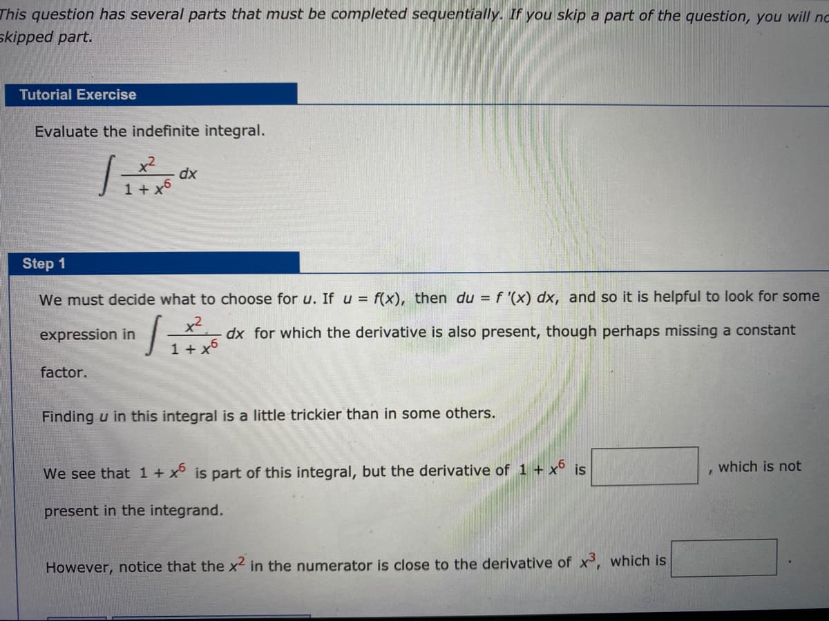 This question has several parts that must be completed sequentially. If you skip a part of the question, you will nc
skipped part.
Tutorial Exercise
Evaluate the indefinite integral.
x2
dx
1 + x6
Step 1
We must decide what to choose for u. If u = f(x), then du = f '(x) dx, and so it is helpful to look for some
x2
1 + x6
expression in
dx for which the derivative is also present, though perhaps missing a constant
factor.
Finding u in this integral is a little trickier than in some others.
which is not
We see that 1+ x° is part of this integral, but the derivative of 1 + x° is
present in the integrand.
However, notice that the x in the numerator is close to the derivative of x, which is
