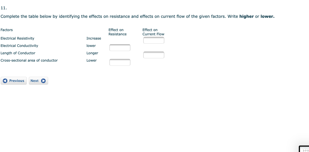 11.
Complete the table below by identifying the effects on resistance and effects on current flow of the given factors. Write higher or lower.
Factors
Effect on
Effect on
Resistance
Current Flow
Electrical Resistivity
Increase
Electrical Conductivity
lower
Length of Conductor
Longer
Cross-sectional area of conductor
Lower
Previous
Next
