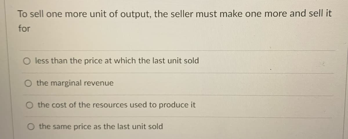 To sell one more unit of output, the seller must make one more and sell it
for
O less than the price at which the last unit sold
the marginal revenue
O the cost of the resources used to produce it
O the same price as the last unit sold
